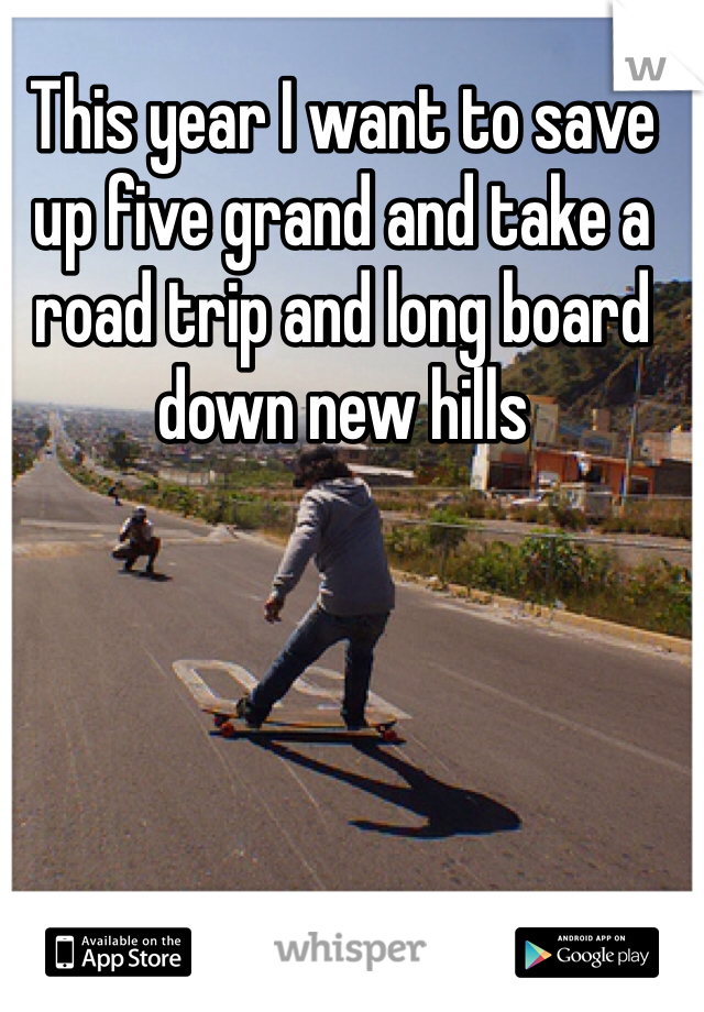 This year I want to save up five grand and take a road trip and long board down new hills