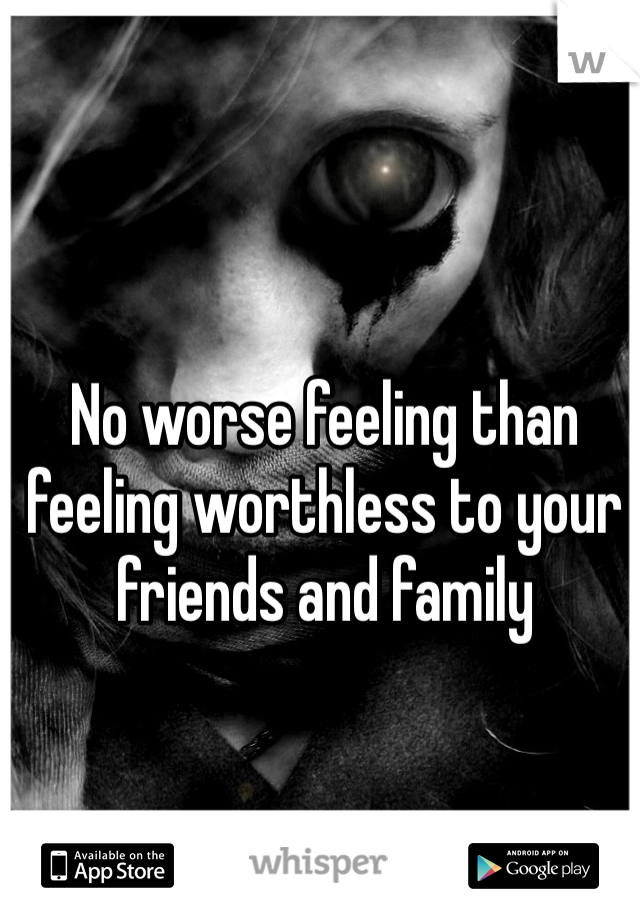 No worse feeling than feeling worthless to your friends and family