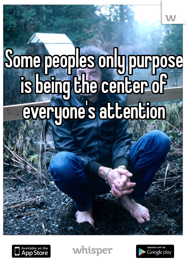 Some peoples only purpose is being the center of everyone's attention