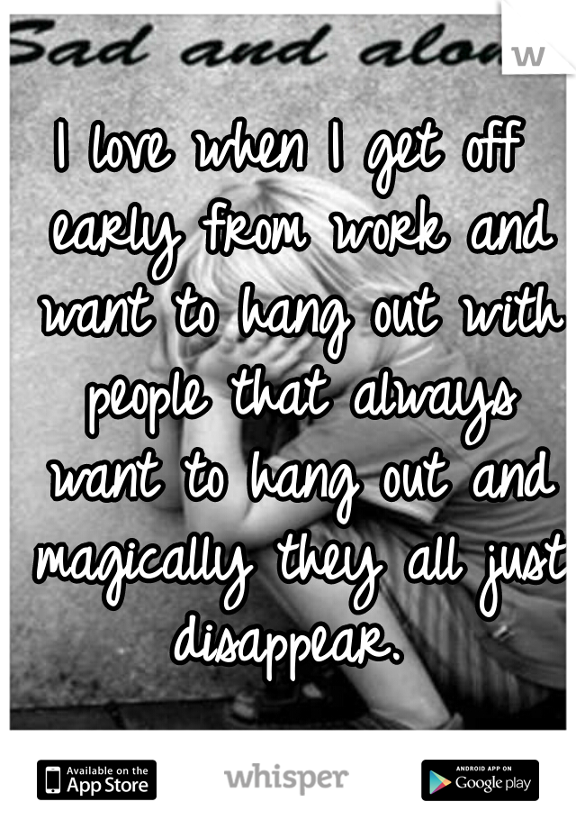 I love when I get off early from work and want to hang out with people that always want to hang out and magically they all just disappear. 