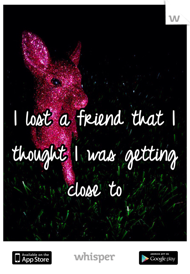 I lost a friend that I thought I was getting close to  