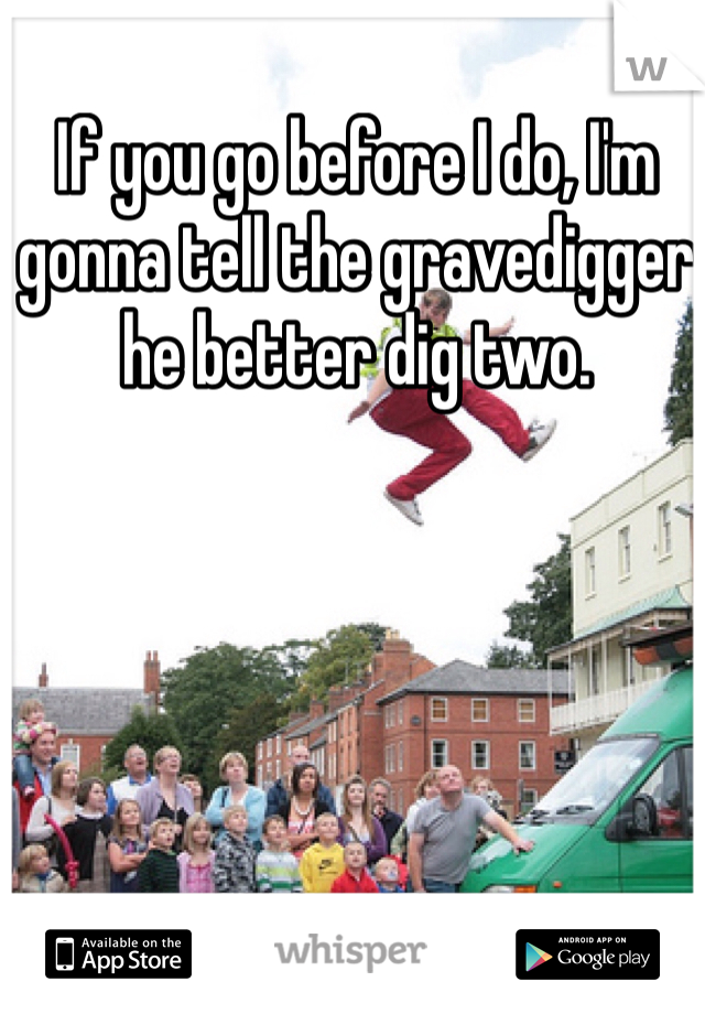 If you go before I do, I'm gonna tell the gravedigger he better dig two.