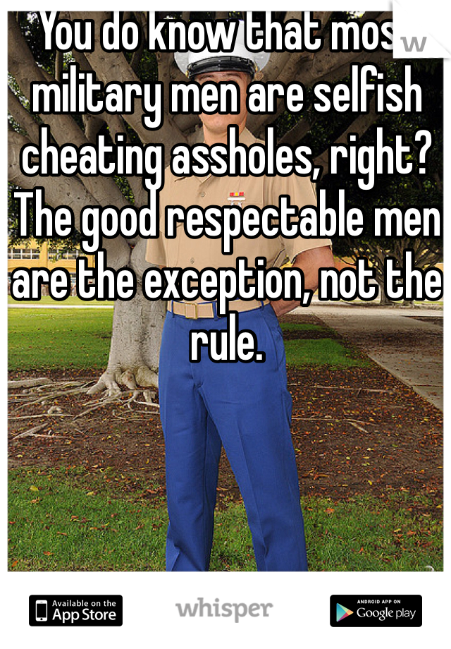 You do know that most military men are selfish cheating assholes, right? The good respectable men are the exception, not the rule. 