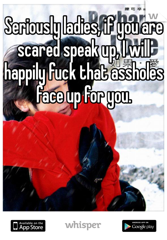 Seriously ladies, if you are scared speak up, I will happily fuck that assholes face up for you.