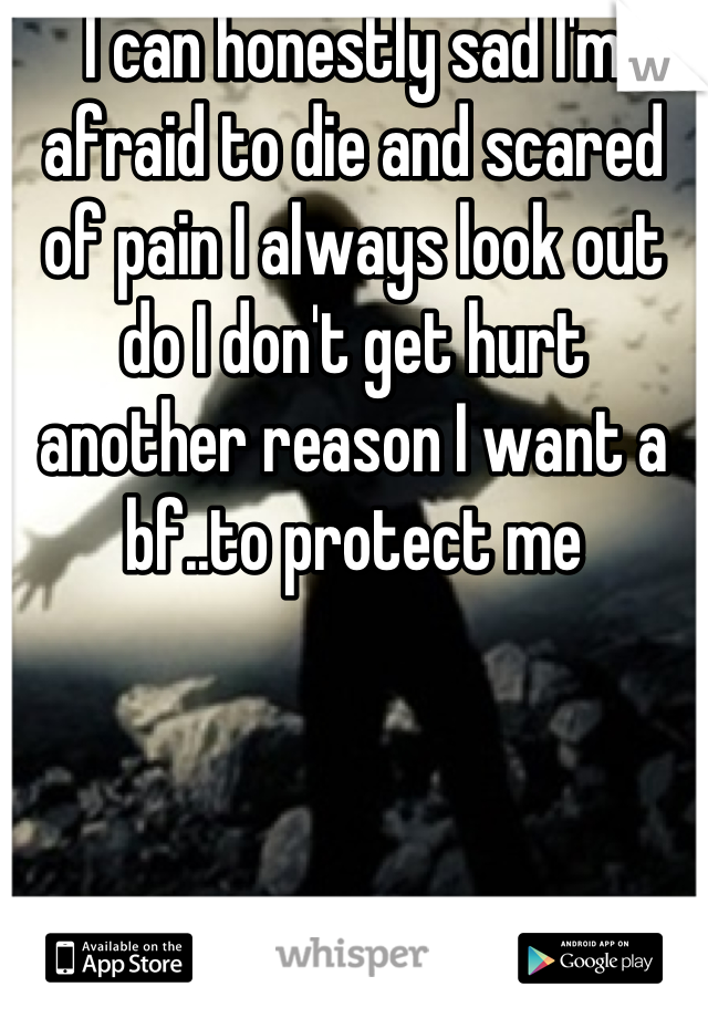 I can honestly sad I'm afraid to die and scared of pain I always look out do I don't get hurt another reason I want a bf..to protect me