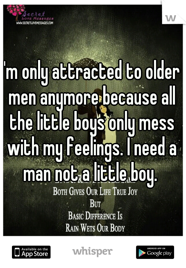 I'm only attracted to older men anymore because all the little boys only mess with my feelings. I need a man not a little boy. 