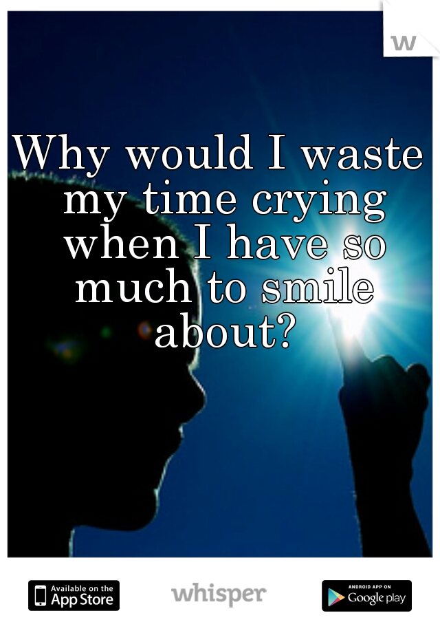 Why would I waste my time crying when I have so much to smile about?
