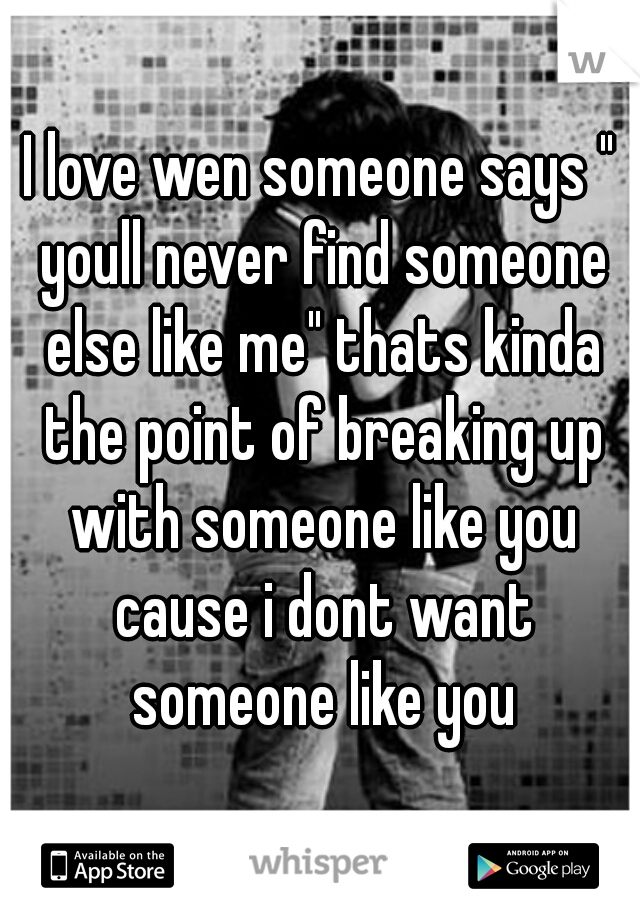 I love wen someone says " youll never find someone else like me" thats kinda the point of breaking up with someone like you cause i dont want someone like you