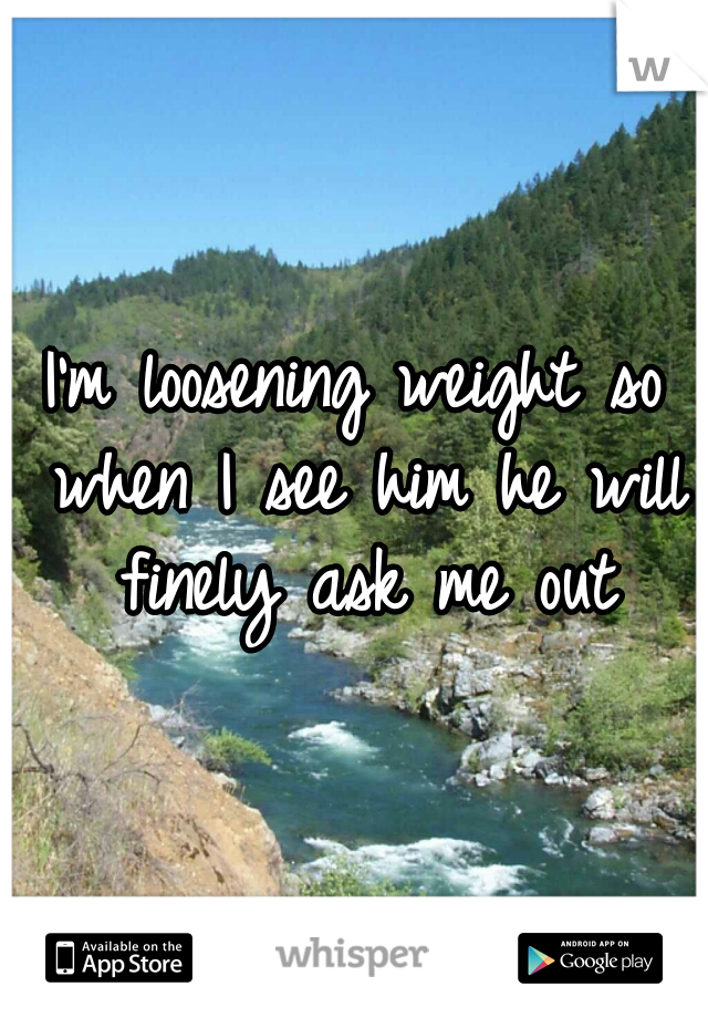 I'm loosening weight so when I see him he will finely ask me out