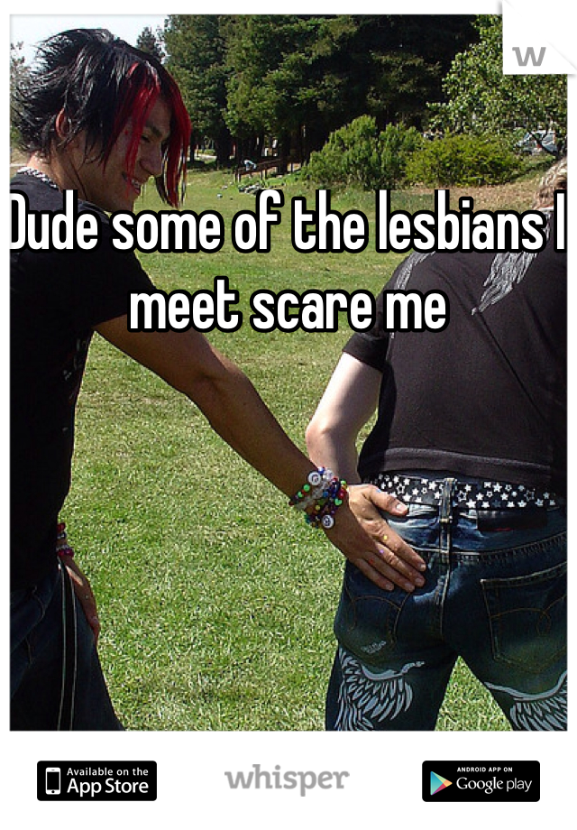 Dude some of the lesbians I meet scare me