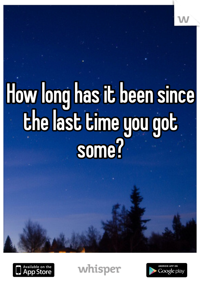 How long has it been since the last time you got some? 