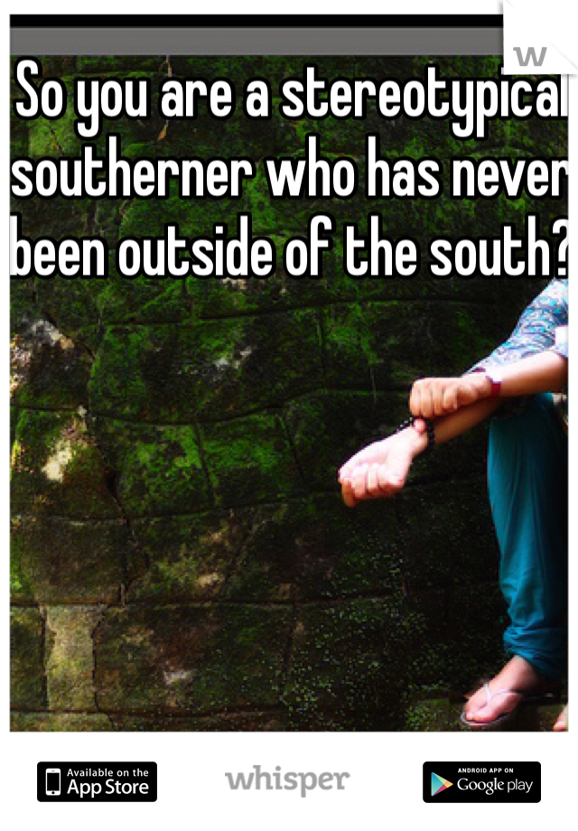 So you are a stereotypical southerner who has never been outside of the south?