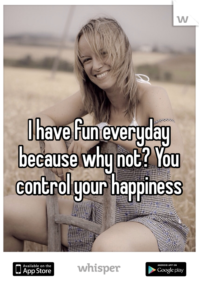 I have fun everyday because why not? You control your happiness