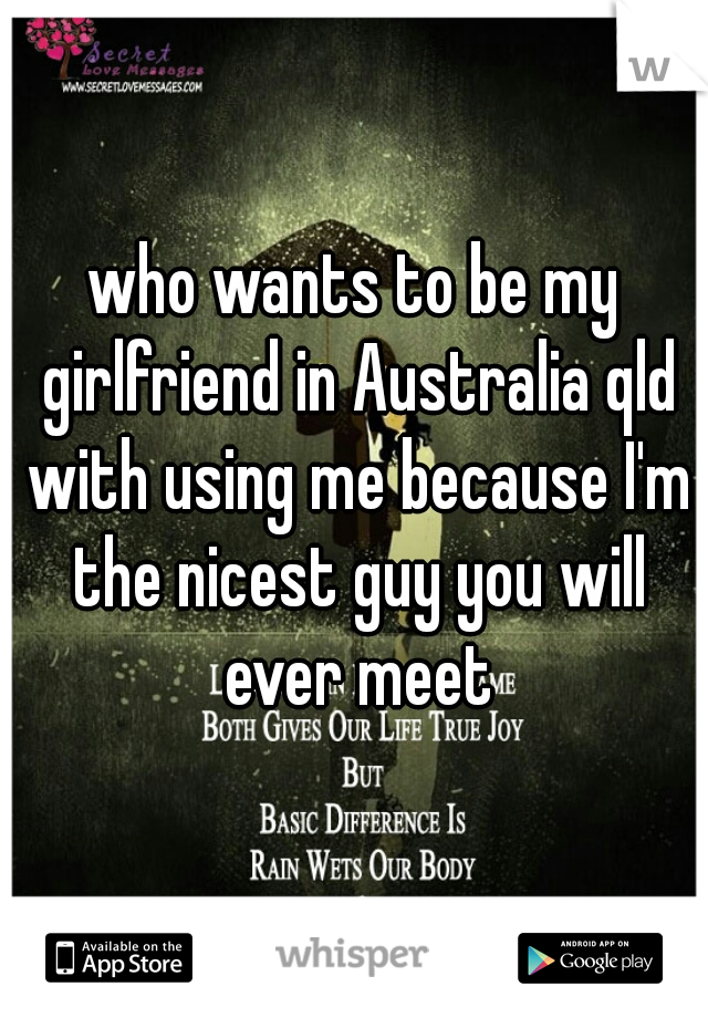 who wants to be my girlfriend in Australia qld with using me because I'm the nicest guy you will ever meet