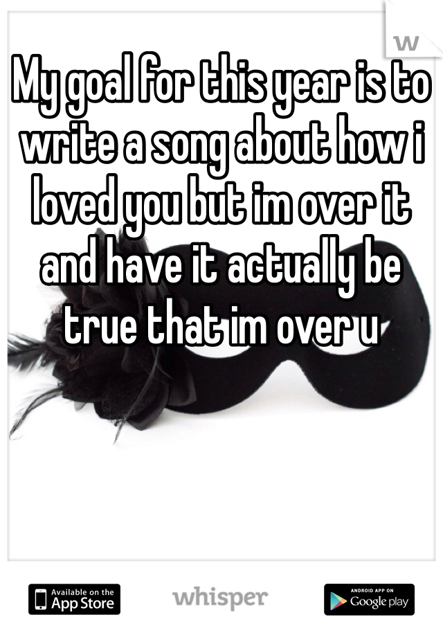 My goal for this year is to write a song about how i loved you but im over it and have it actually be true that im over u