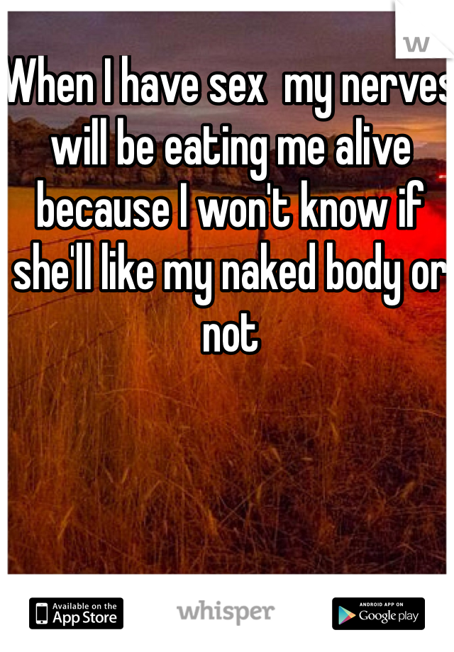 When I have sex  my nerves will be eating me alive because I won't know if she'll like my naked body or not 