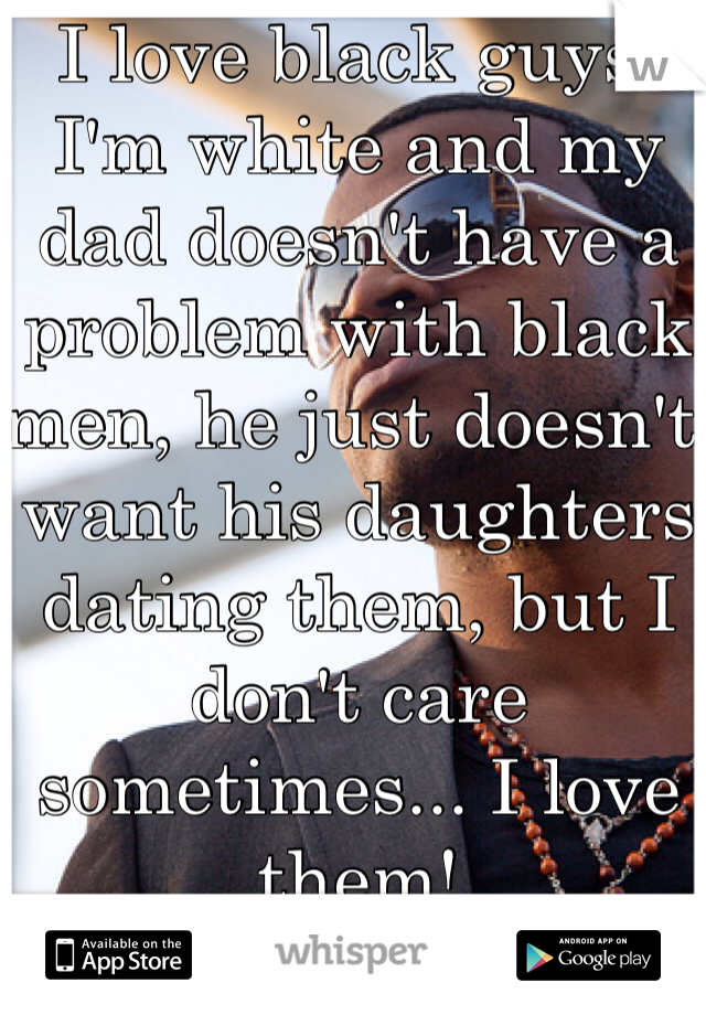 I love black guys! I'm white and my dad doesn't have a problem with black men, he just doesn't want his daughters dating them, but I don't care sometimes... I love them!