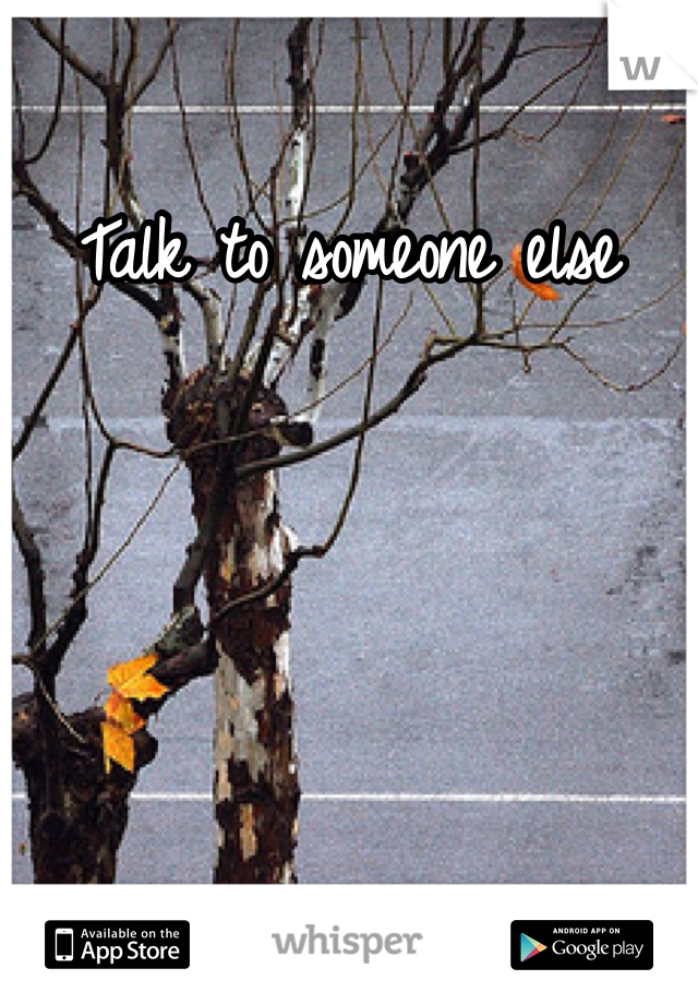 Talk to someone else