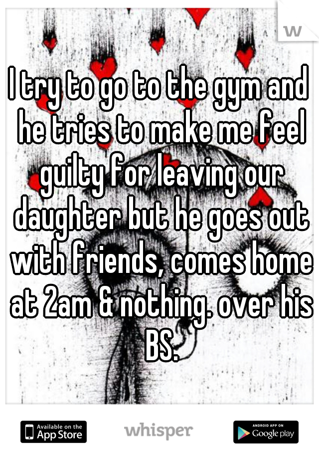 I try to go to the gym and he tries to make me feel guilty for leaving our daughter but he goes out with friends, comes home at 2am & nothing. over his BS.