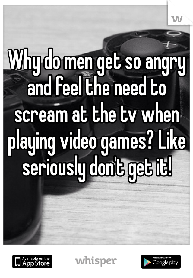 Why do men get so angry and feel the need to scream at the tv when playing video games? Like seriously don't get it! 