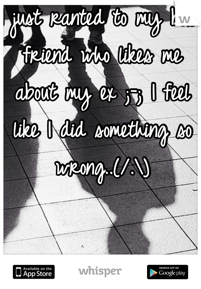 I just ranted to my best friend who likes me about my ex ;-; I feel like I did something so wrong..(/.\)