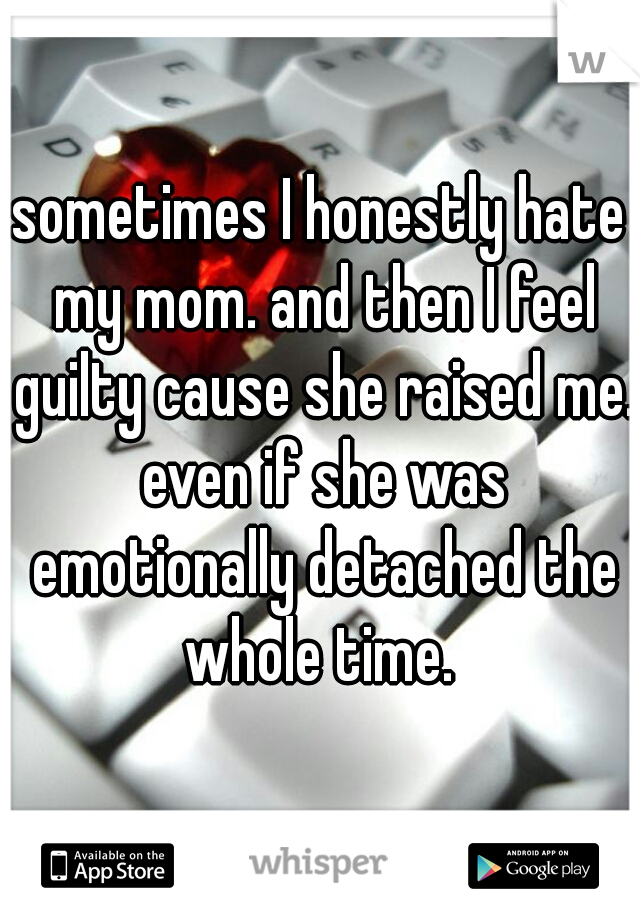 sometimes I honestly hate my mom. and then I feel guilty cause she raised me. even if she was emotionally detached the whole time. 