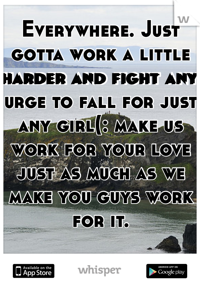 Everywhere. Just gotta work a little harder and fight any urge to fall for just any girl(: make us work for your love just as much as we make you guys work for it.