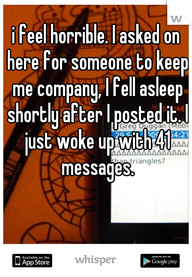 i feel horrible. I asked on here for someone to keep me company, I fell asleep shortly after I posted it. I just woke up with 41 messages.