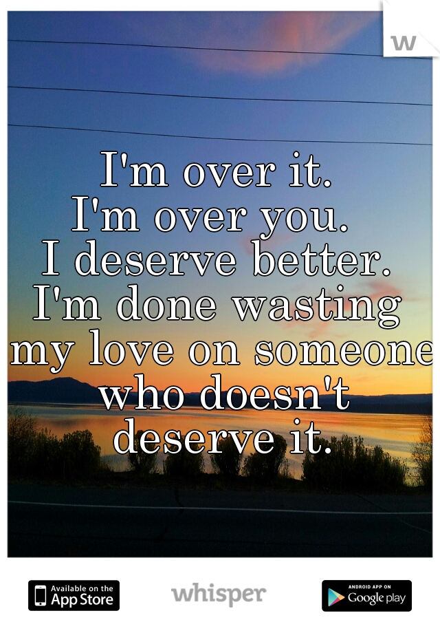 I'm over it.
I'm over you. 
I deserve better.
I'm done wasting my love on someone who doesn't deserve it.