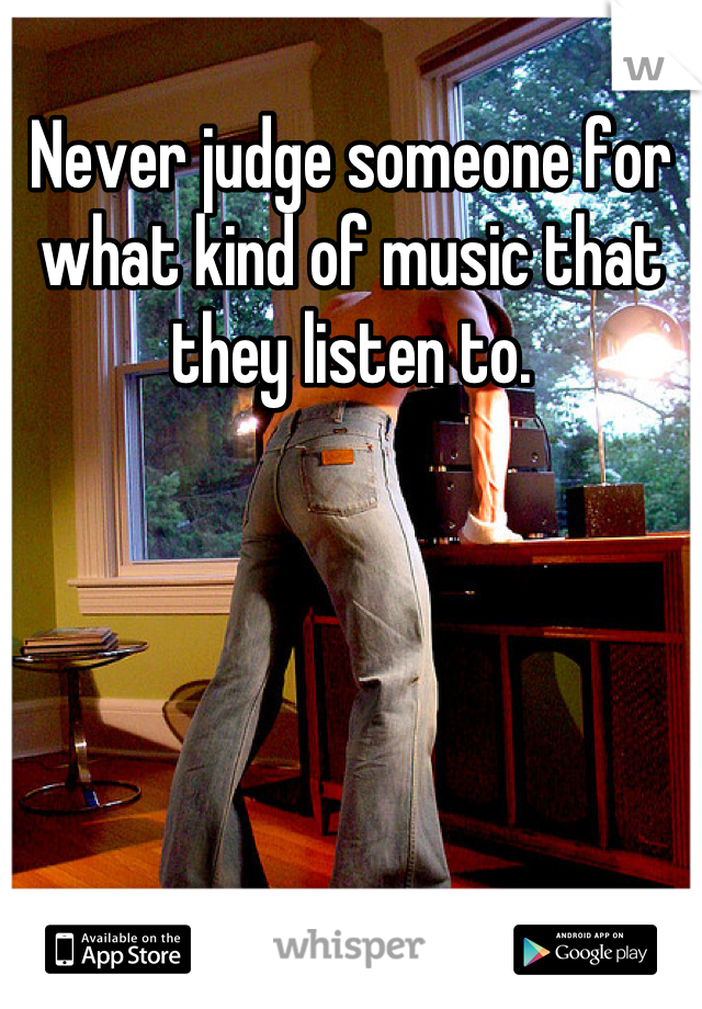 Never judge someone for what kind of music that they listen to.