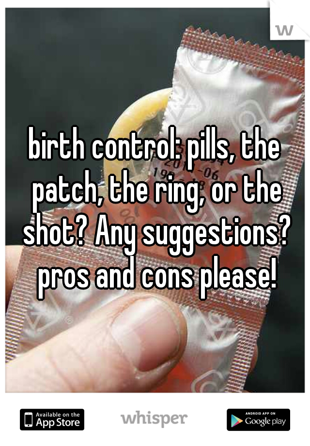 birth control: pills, the patch, the ring, or the shot? Any suggestions? pros and cons please!