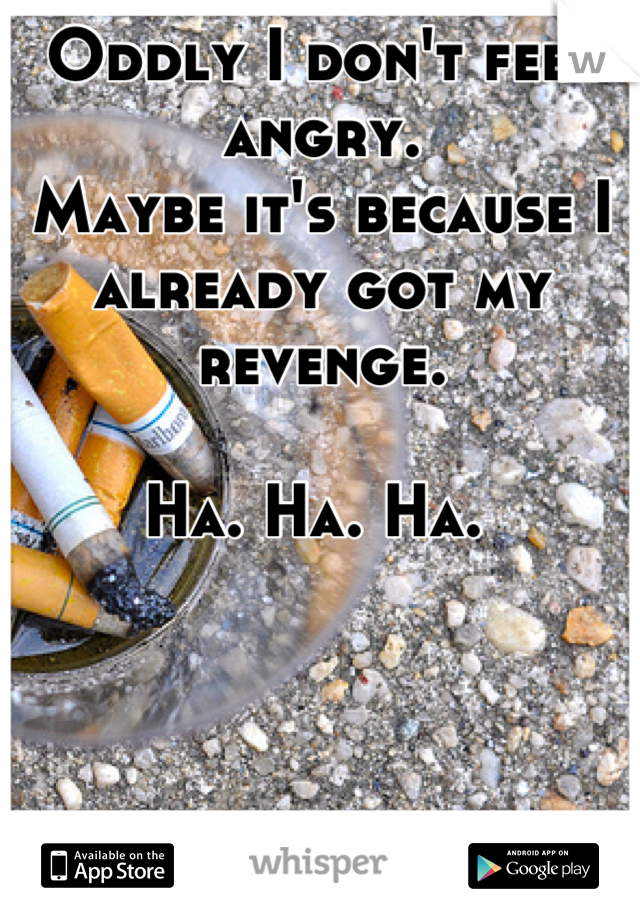 Oddly I don't feel angry. 
Maybe it's because I already got my revenge. 

Ha. Ha. Ha. 