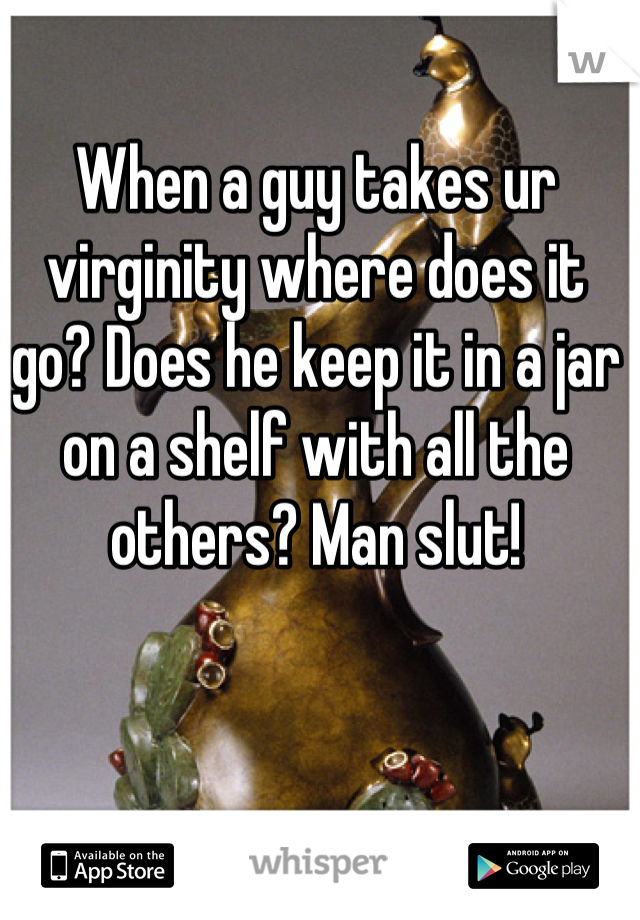 When a guy takes ur virginity where does it go? Does he keep it in a jar on a shelf with all the others? Man slut!