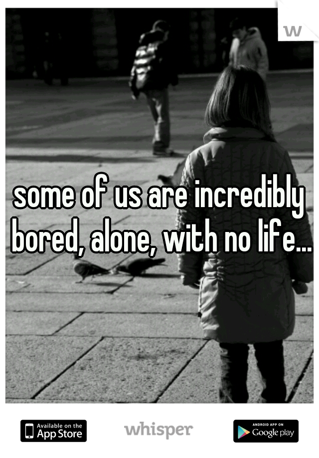 some of us are incredibly bored, alone, with no life...