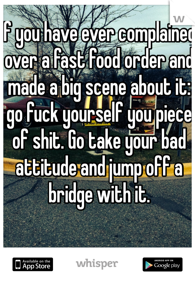 If you have ever complained over a fast food order and made a big scene about it: go fuck yourself you piece of shit. Go take your bad attitude and jump off a bridge with it.