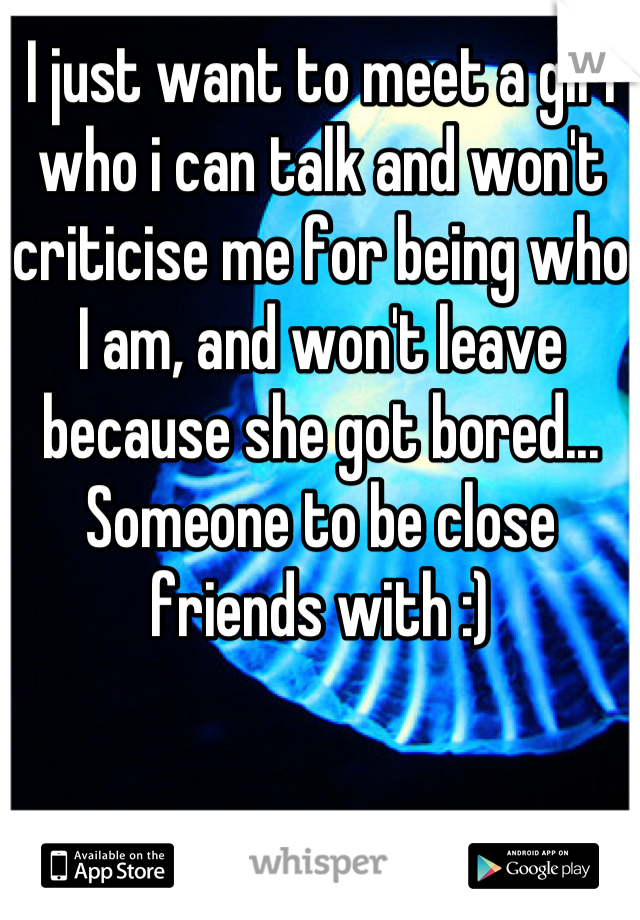 I just want to meet a girl who i can talk and won't criticise me for being who I am, and won't leave because she got bored... Someone to be close friends with :)