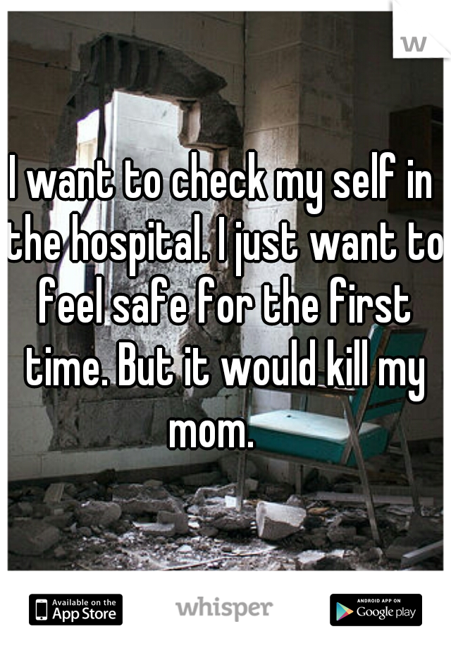 I want to check my self in the hospital. I just want to feel safe for the first time. But it would kill my mom.   