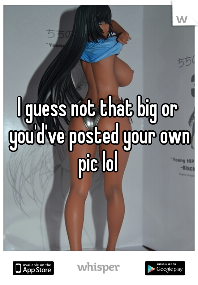 I guess not that big or you'd've posted your own pic lol 