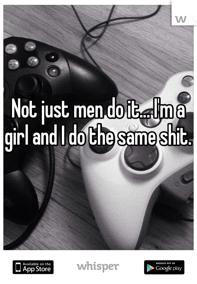 Not just men do it... I'm a girl and I do the same shit. 