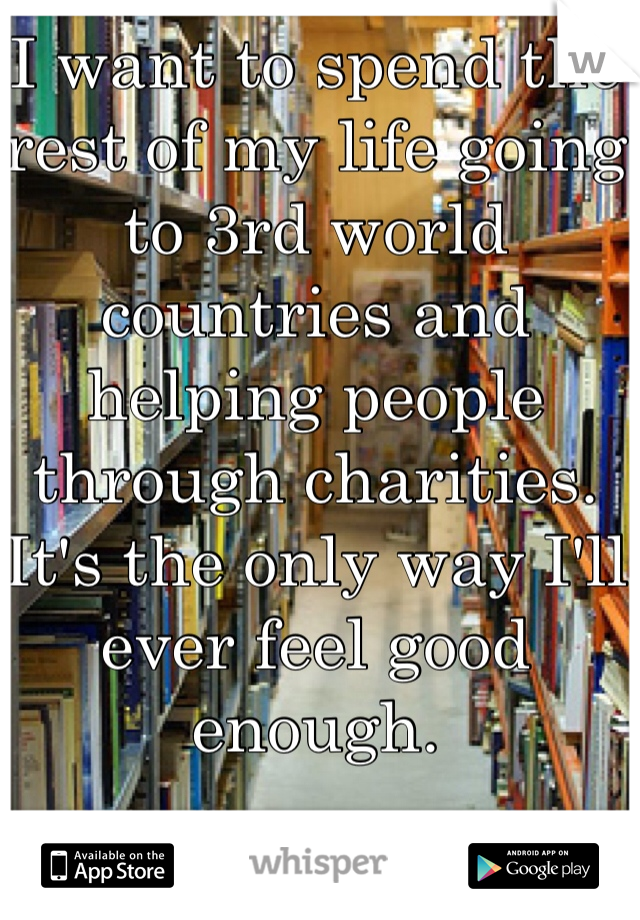 I want to spend the rest of my life going to 3rd world countries and helping people through charities. It's the only way I'll ever feel good enough. 