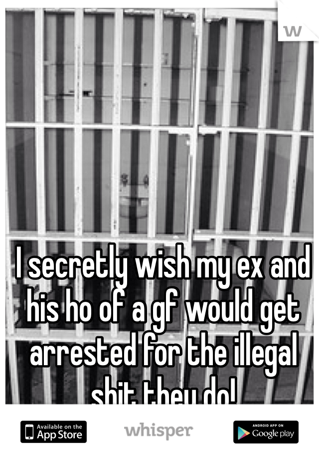 I secretly wish my ex and his ho of a gf would get arrested for the illegal shit they do! 