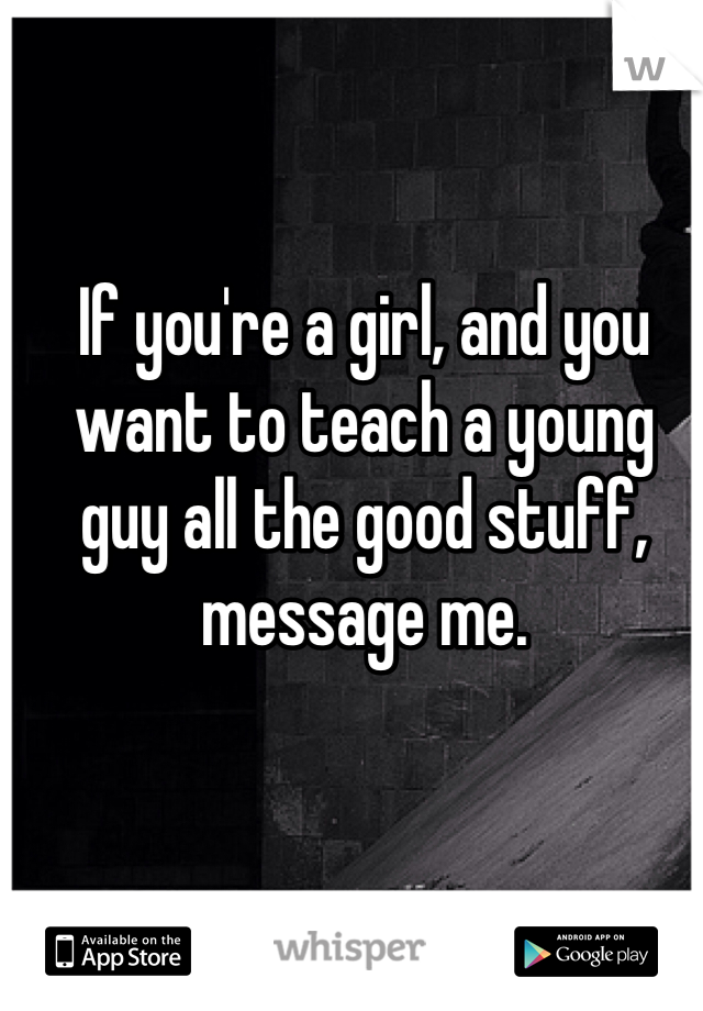 If you're a girl, and you want to teach a young guy all the good stuff, message me.