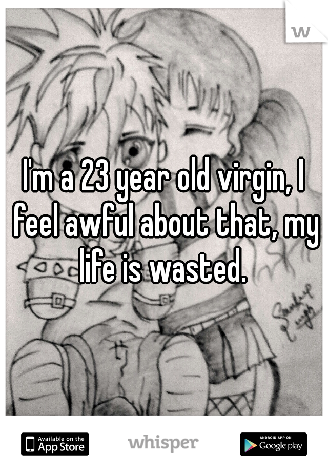 I'm a 23 year old virgin, I feel awful about that, my life is wasted. 