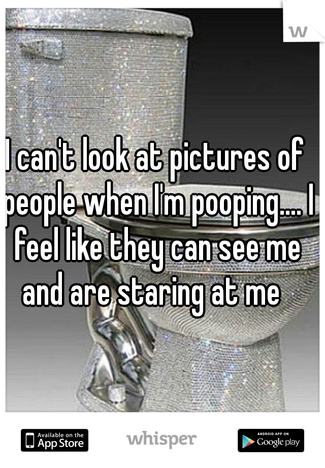 I can't look at pictures of people when I'm pooping.... I feel like they can see me and are staring at me  