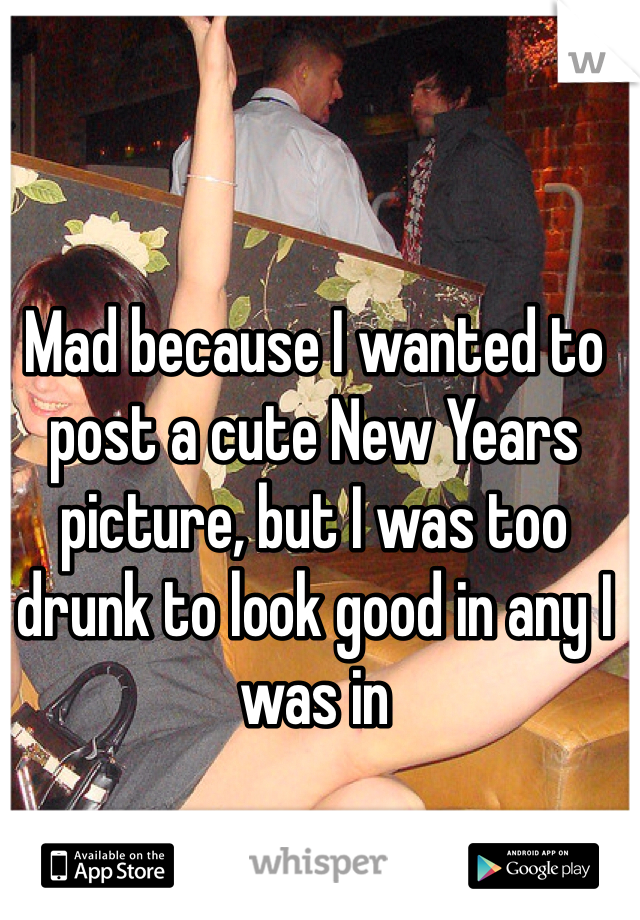 Mad because I wanted to post a cute New Years picture, but I was too drunk to look good in any I was in 