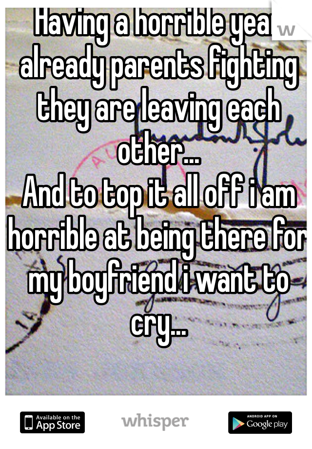 Having a horrible year already parents fighting they are leaving each other... 
And to top it all off i am horrible at being there for my boyfriend i want to cry... 