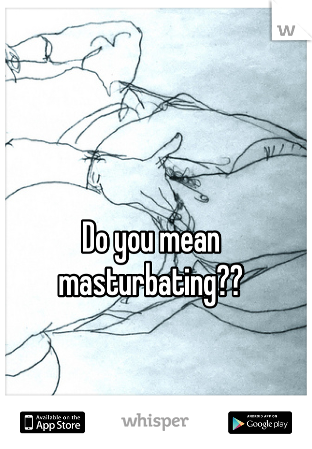 Do you mean masturbating??