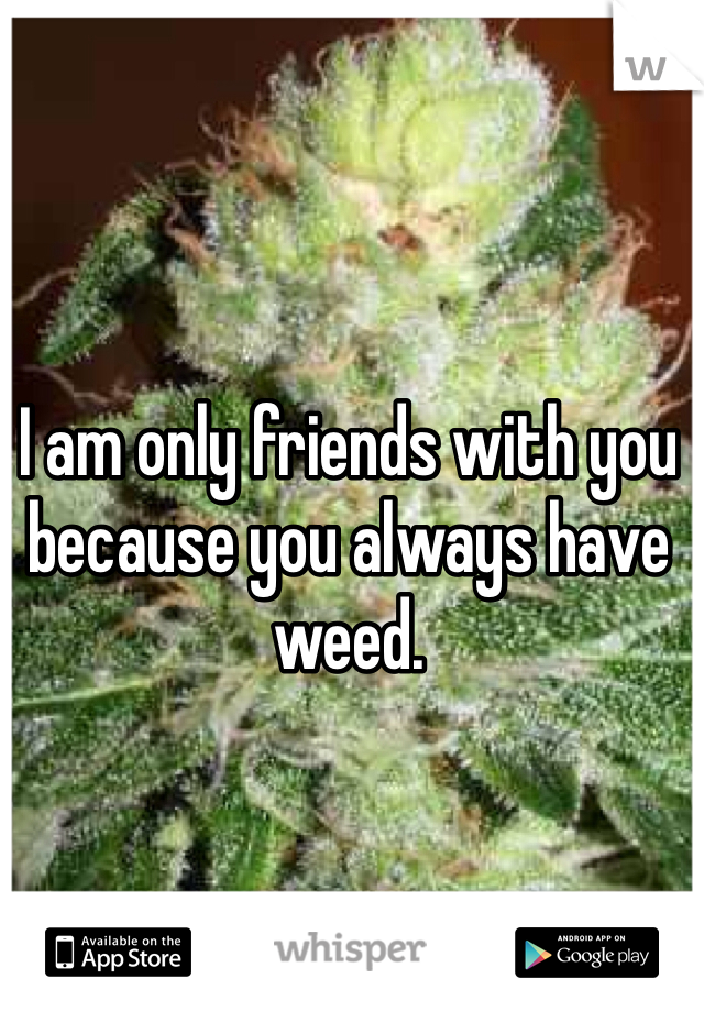 I am only friends with you because you always have weed.  