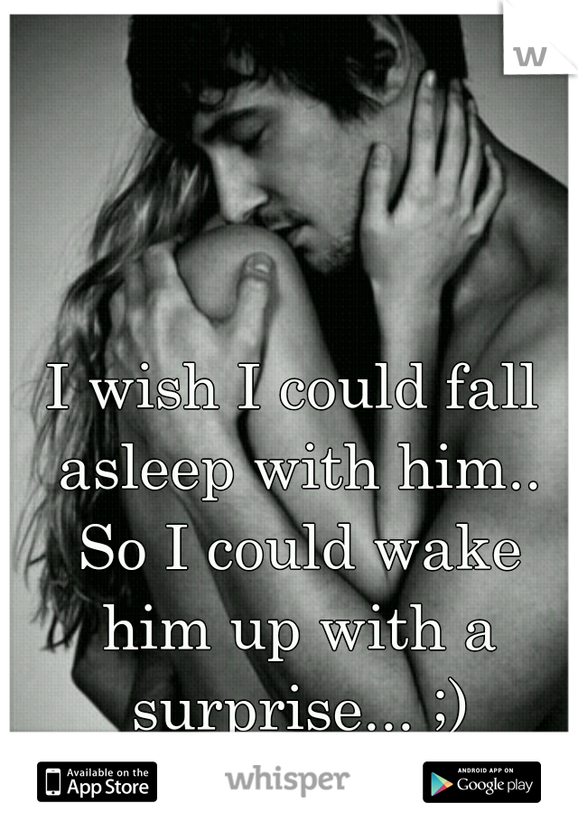 I wish I could fall asleep with him.. So I could wake him up with a surprise... ;)