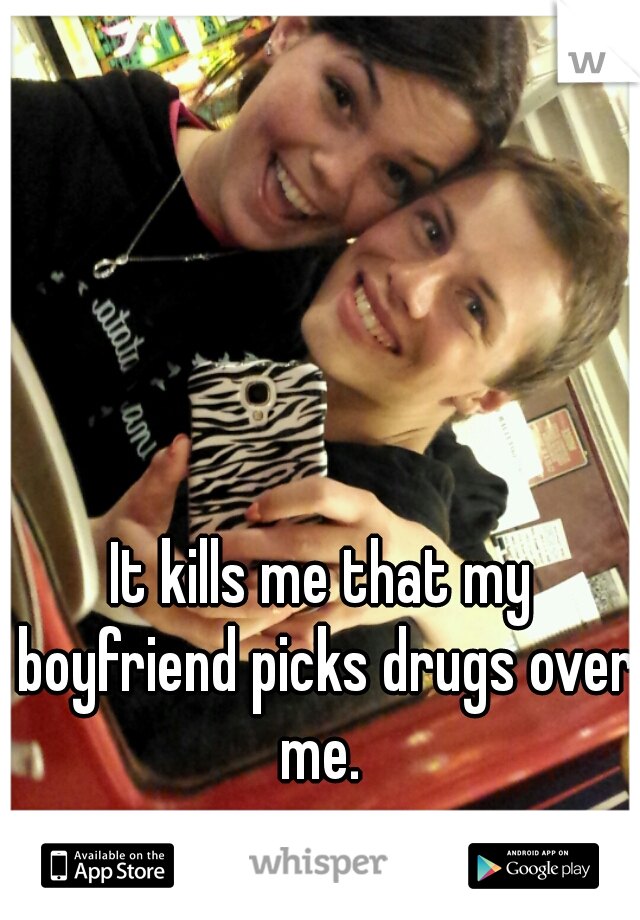 It kills me that my boyfriend picks drugs over me. 